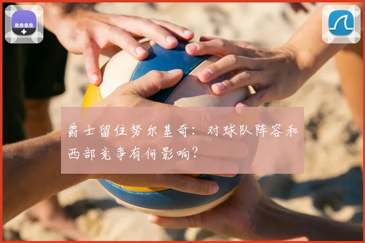 爵士留住努尔基奇:对球队阵容和西部竞争有何影响?