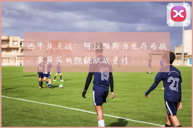 西甲焦点战：阿拉维斯为生存而战，奥萨苏纳觊觎欧战资格