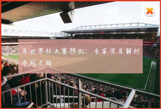 年世界杯决赛预测:专家深度解析夺冠之路