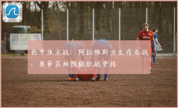 西甲焦点战:阿拉维斯为生存而战,奥萨苏纳觊觎欧战资格