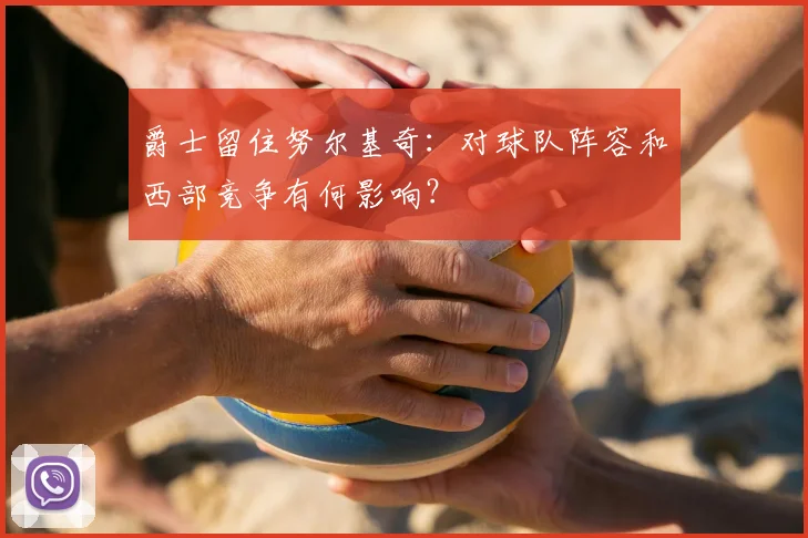 爵士留住努尔基奇：对球队阵容和西部竞争有何影响？