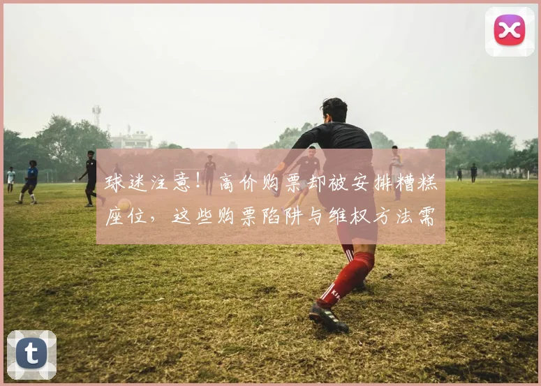 球迷注意！高价购票却被安排糟糕座位，这些购票陷阱与维权方法需知晓