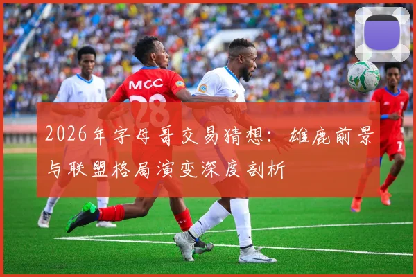 2026年字母哥交易猜想：雄鹿前景与联盟格局演变深度剖析