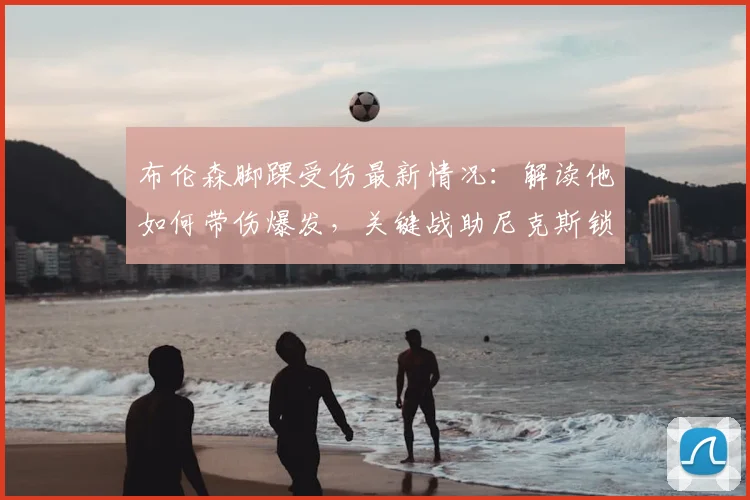 布伦森脚踝受伤最新情况:解读他如何带伤爆发,关键战助尼克斯锁定季后赛席位