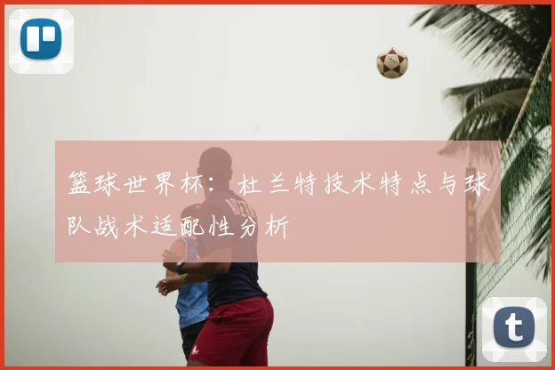 篮球世界杯：杜兰特技术特点与球队战术适配性分析