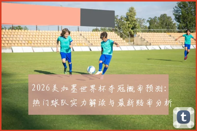 2026美加墨世界杯夺冠概率预测：热门球队实力解读与最新赔率分析