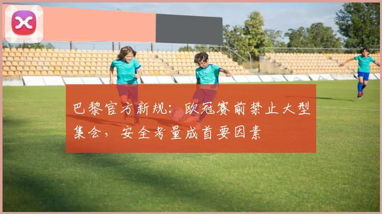 巴黎官方新规:欧冠赛前禁止大型集会,安全考量成首要因素