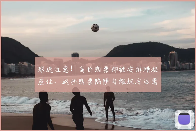 球迷注意!高价购票却被安排糟糕座位,这些购票陷阱与维权方法需知晓